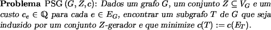 \begin{problema}{\textsc{PSG}\,$(G, Z, c)$}
Dados um grafo $G$, um conjunto $Z \...
...zido por um conjunto $Z$-gerador e que minimize $c(T) :=
c(E_T)$.
\end{problema}