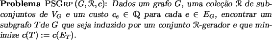 \begin{problema}{\textsc{PSGrp}\,$(G, \Rcal, c)$}
Dados um grafo $G$, uma cole...
... por um conjunto $\Rcal$-gerador e que
minimize $c(T) := c(E_T)$.
\end{problema}
