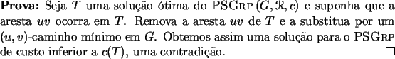 \begin{prova}{}
Seja $T$\ uma soluo tima do $\textsc{PSGrp}\,(G, \Rcal, c)$\ ...
... para
o \textsc{PSGrp}\ de custo inferior a $c(T)$, uma contradio.
\end{prova}